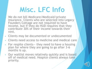 Misc. LFC Info
• We do not bill Medicare/Medicaid/private
insurance. Clients who are selected into Legacy
Founders Cottage are not required to have
income, but if they do HUD requires that they
contribute 30% of their income towards their
rent.
• Clients may be documented or undocumented
• Clients need access to medicine and medical care
• For respite clients— they need to have a housing
plan for where they are going to go after 3-6
months is up.
• Our waitlist moves relatively quickly and is based
off of medical need. Hospice clients always take
priority.
 