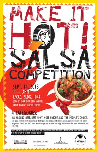 SEPT. 14, 2013
1 – 3PM
LFCAC, BLDG. 1044
JOIN US FOR OUR 3RD ANNUAL
SALSA MAKING COMPETITION!
4 CATEGORIES:
ALL AROUND BEST, BEST SPICY, MOST UNIQUE, AND THE PEOPLE’S CHOICE.
First place winners in the categories of Best Spicy, Most Unique, and People’s Choice. Category winners will recieve
recognition.TEven if you don’t enter, we encourage you to come and enjoy the festivities! For more information, call
353-7755.
JL PROPERTIES, INC.
REAL ESTATE DEVELOPMENT & MANAGEMENT
Event sponsored in part by:
No. U.S. Army endorsement implied.
THOSE THAT WISH TO ENTER A SALSA INTO THE COMPETITION MUST FILL OUT A REGISTRATION FORM AND DROP
IT BY THE LFCAC TO RECEIVE OFFICIAL RULES.
 
