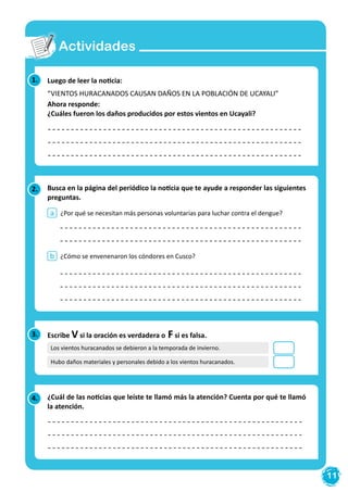 11
Actividades
1. Luego de leer la noticia:
“VIENTOS HURACANADOS CAUSAN DAÑOS EN LA POBLACIÓN DE UCAYALI”
Ahora responde:
¿Cuáles fueron los daños producidos por estos vientos en Ucayali?
2.
4.
Busca en la página del periódico la noticia que te ayude a responder las siguientes
preguntas.
¿Cuál de las noticias que leíste te llamó más la atención? Cuenta por qué te llamó
la atención.
¿Por qué se necesitan más personas voluntarias para luchar contra el dengue?
¿Cómo se envenenaron los cóndores en Cusco?
a
b
3. Escribe V si la oración es verdadera o F si es falsa.
Los vientos huracanados se debieron a la temporada de invierno.
Hubo daños materiales y personales debido a los vientos huracanados.
 