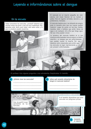 12
¿Dónde viven los zancudos? ¿Para qué necesita alimentarse de
sangre el zancudo hembra?
En el año 2013, esta enfermedad causó más de 22 mil enfermos y 38 personas fallecidas
en todo el Perú.
El profesor hizo algunas preguntas a sus estudiantes. Respóndelas tú también.
1. 2.
Leyendo e informándonos sobre el dengue
En la escuela
El zancudo es un insecto pequeño, de color
oscuro, con rayas blancas en su cuerpo y
patas. Vive en lugares cerrados, oscuros y, de
preferencia, húmedos.
El zancudo hembra pica y se alimenta de sangre,
pues la necesita para que sus huevos puedan
madurar. Luego los ponen en barriles, baldes,
macetas, ollas y botellas que están llenas de
agua o en cualquier otro sitio que tenga agua.
Así sus crías pueden crecer.
La picadura del zancudo hembra es la que
ocasiona enfermedades como la malaria, la fiebre
amarilla y el dengue que son enfermedades
que pueden causar la muerte. Por eso,
debemos estar preparados para evitar que
los zancudos se sigan reproduciendo y,
así, prevenir enfermedades.
Luego de terminar las clases...
A mí también. Aprendimos que estos
zancudos son peligrosos porque
Oye, me gustó lo que
aprendimos de los
zancudos.
Todos conocemos los zancudos, ¿verdad? Sabemos que
muchas veces nos pican y que son muy molestosos. Hoy
leeremos este texto para saber más sobre ellos y lo
que su picadura puede causarnos.
Completa
el espacio.
3.
 
