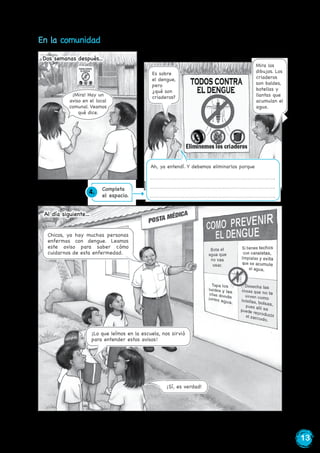 13
En la comunidad
¡Mira! Hay un
aviso en el local
comunal. Veamos
qué dice.
Dos semanas después...
¡
Es sobre
el dengue,
pero
¿qué son
criaderos?
Mira los
dibujos. Los
criaderos
son baldes,
botellas y
llantas que
acumulan el
agua.
Ah, ya entendí. Y debemos eliminarlos porque
¡Sí, es verdad!
Al día siguiente…
Chicos, ya hay muchas personas
enfermas con dengue. Leamos
este aviso para saber cómo
cuidarnos de esta enfermedad.
¡Lo que leímos en la escuela, nos sirvió
para entender estos avisos!
4. Completa
el espacio.
 