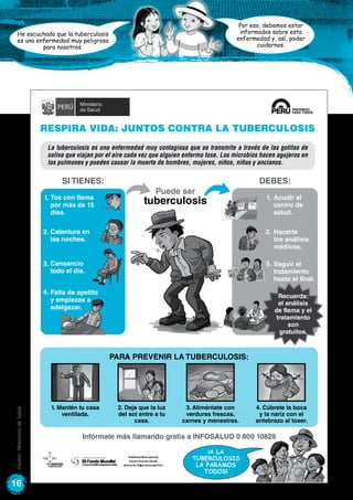 16
Por eso, debemos estar
informados sobre esta
enfermedad y, así, poder
cuidarnos.
He escuchado que la tuberculosis
es una enfermedad muy peligrosa
para nosotros.
Respira vida: Juntos contra la tuberculosis
Puede ser
tuberculosis
Infórmate más llamando gratis a INFOSALUD 0 800 10828
Si tienes: DEBES:
La tuberculosis es una enfermedad muy contagiosa que se transmite a través de las gotitas de
saliva que viajan por el aire cada vez que alguien enfermo tose. Los microbios hacen agujeros en
los pulmones y pueden causar la muerte de hombres, mujeres, niños, niñas y ancianos.
1.
2.
3.
Acudir al
centro de
salud.
Hacerte
los análisis
médicos.
Seguir el
tratamiento
hasta el final.
1. Mantén tu casa
ventilada.
2. Deja que la luz
del sol entre a tu
casa.
3. Aliméntate con
verduras frescas,
carnes y menestras.
4. Cúbrete la boca
y la nariz con el
antebrazo al toser.
Para prevenir la tuberCulosis:
Recuerda:
el análisis
de flema y el
tratamiento
son
gratuitos.
¡A la
tuberculosis
la paramos
todos!
Tos con flema
por más de 15
días.
1.
2.
3.
4.
Calentura en
las noches.
Cansancio
todo el día.
Falta de apetito
y empiezas a
adelgazar.
Fuente:MinisteriodeSalud
 