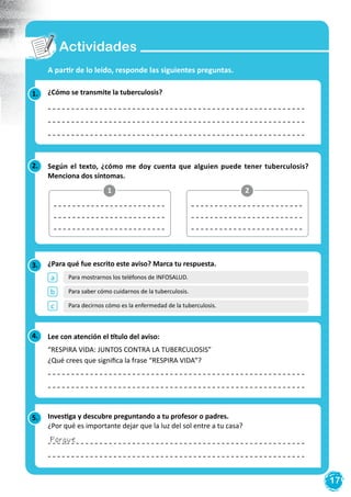 17
Actividades
2. Según el texto, ¿cómo me doy cuenta que alguien puede tener tuberculosis?
Menciona dos síntomas.
1.
3.
5.
¿Cómo se transmite la tuberculosis?
A partir de lo leído, responde las siguientes preguntas.
¿Para qué fue escrito este aviso? Marca tu respuesta.
Investiga y descubre preguntando a tu profesor o padres.
¿Por qué es importante dejar que la luz del sol entre a tu casa?
1 2
4. Lee con atención el título del aviso:
“RESPIRA VIDA: JUNTOS CONTRA LA TUBERCULOSIS”
¿Qué crees que significa la frase “RESPIRA VIDA”?
Porque
a
b
c
Para mostrarnos los teléfonos de INFOSALUD.
Para saber cómo cuidarnos de la tuberculosis.
Para decirnos cómo es la enfermedad de la tuberculosis.
 