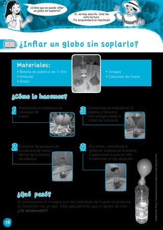 18
¿Crées que se puede inflar
un globo sin soplarlo?
Sí, es muy sencillo. Solo lee
esta lectura.
¡Te sorprenderá el resultado!
• Botella de plástico de ½ litro
• Embudo
• Globo
Materiales:
¿Cómo lo hacemos?
1 3
2 4
¿Inflar un globo sin soplarlo?
Al combinarse el vinagre con las cáscaras de huevo se produce
la liberación de un gas. Este gas permite que el globo se infle.
¿Te sorprendió?
¿Qué pasó?
Rompemos en pedazos las
cáscaras de
huevo.
Ponemos los pedazos de
la cáscara de huevo
dentro de la botella
de plástico.
Colocamos el embudo en la
botella y llenamos
con vinagre hasta la
mitad de la botella.
Por último, colocamos el
globo en la boca de la botella
y esperamos a que se infle
lentamente un día después.
• Vinagre
• Cáscaras de huevo
Adaptación:http://menudaciencia.wordpress.com/tag/presion/
 