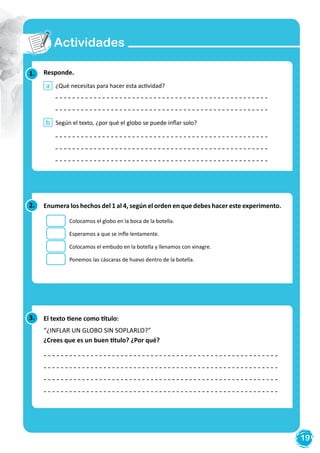19
Actividades
1. Responde.
¿Qué necesitas para hacer esta actividad?
Según el texto, ¿por qué el globo se puede inflar solo?
a
b
2. Enumera los hechos del 1 al 4, según el orden en que debes hacer este experimento.
Colocamos el globo en la boca de la botella.
Esperamos a que se infle lentamente.
Colocamos el embudo en la botella y llenamos con vinagre.
Ponemos las cáscaras de huevo dentro de la botella.
3. El texto tiene como título:
“¿INFLAR UN GLOBO SIN SOPLARLO?”
¿Crees que es un buen título? ¿Por qué?
 