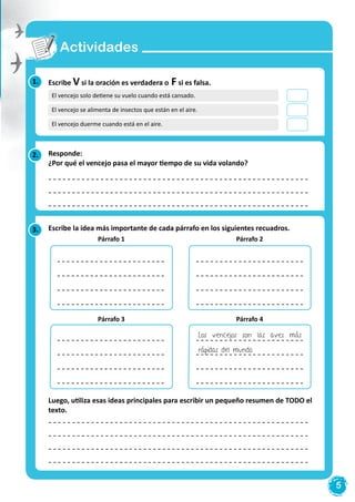 5
1.
3.
2.
Escribe V si la oración es verdadera o F si es falsa.
Escribe la idea más importante de cada párrafo en los siguientes recuadros.
Luego, utiliza esas ideas principales para escribir un pequeño resumen de TODO el
texto.
Responde:
¿Por qué el vencejo pasa el mayor tiempo de su vida volando?
Actividades
El vencejo solo detiene su vuelo cuando está cansado.
El vencejo se alimenta de insectos que están en el aire.
El vencejo duerme cuando está en el aire.
Párrafo2
Párrafo4
Párrafo 1
Párrafo 3
Párrafo 2
Párrafo 4
Los vencejos son las aves más
rápidas del mundo.
 
