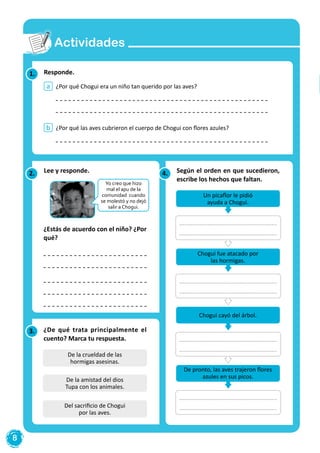 8
Actividades
Responde.
¿Por qué Chogui era un niño tan querido por las aves?
¿Por qué las aves cubrieron el cuerpo de Chogui con flores azules?
a
b
1.
4.2.
3.
Según el orden en que sucedieron,
escribe los hechos que faltan.
¿Estás de acuerdo con el niño? ¿Por
qué?
¿De qué trata principalmente el
cuento? Marca tu respuesta.
Un picaflor le pidió
ayuda a Chogui.
Chogui cayó del árbol.
De pronto, las aves trajeron flores
azules en sus picos.
Chogui fue atacado por
las hormigas.
De la crueldad de las
hormigas asesinas.
Del sacrificio de Chogui
por las aves.
De la amistad del dios
Tupa con los animales.
Yo creo que hizo
mal el apu de la
comunidad cuando
se molestó y no dejó
salir a Chogui.
Lee y responde.
 