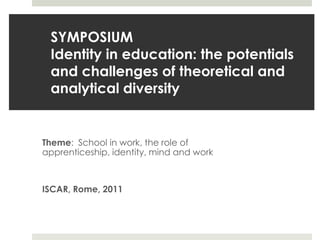 SYMPOSIUMIdentity in education: the potentials and challenges of theoretical and analytical diversity Theme:  School in work, the role of apprenticeship, identity, mind and work ISCAR, Rome, 2011   