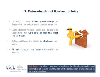 7.	
  Determina-on	
  of	
  Barriers	
  to	
  Entry	
  
•  Cofece/IFT	
   may	
   start	
   proceedings	
   to	
  
determine	
  the	
  existence	
  of	
  barriers	
  to	
  entry	
  	
  
•  Such	
   determina1on	
   shall	
   be	
   conducted	
  
according	
   to	
   Cofece’s	
   guidelines	
   (not	
  
enacted	
  yet)	
  
•  Cofece	
   will	
   have	
   the	
   ability	
   to	
   eliminate	
   such	
  
barriers	
  
•  Ex	
   post	
   and/or	
   ex	
   ante	
   elimina1on	
   of	
  
barriers	
  

Hot	
   Topic!	
   No	
   clear	
   rules	
   and	
   procedures	
   for	
   the	
   determina1on	
   and	
  
elimina1on	
   of	
   barriers	
   to	
   entry,	
   nor	
   for	
   the	
   par1cipa1on	
   of	
   undertakings	
   in	
  
such	
  determina1on	
  

	
  

 