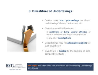 8.	
  Dives-ture	
  of	
  Undertakings	
  
•  Cofece	
   may	
   start	
   proceedings	
   to	
   divest	
  
undertakings’	
  shares,	
  businesses,	
  etc.	
  	
  
•  Dives1tures	
  will	
  follow	
  from:	
  
i)	
   recidivism	
   or	
   being	
   second	
   oﬀender	
   of	
  
ver1cal	
  viola1ons	
  and	
  illegal	
  concentra1ons	
  
	
  ii)	
  any	
  other	
  inves-ga-ons	
  

•  Undertakings	
  may	
  ﬁle	
  alterna-ve	
  op-ons	
  for	
  
such	
  dives1ture	
  	
  
•  Dives1ture	
   is	
   limited	
   to	
   the	
   tackling	
   of	
   an1-­‐
compe11ve	
  eﬀects	
  

Hot	
   Topic!	
   No	
   clear	
   rules	
   and	
   procedures	
   for	
   determining	
   Undertakings’	
  
dives1tures	
  

 