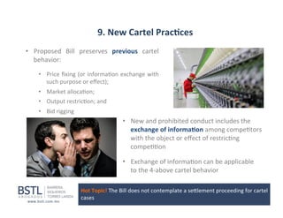 9.	
  New	
  Cartel	
  Prac-ces	
  
•  Proposed	
   Bill	
   preserves	
   previous	
   cartel	
  
behavior:	
  
•  Price	
  ﬁxing	
  (or	
  informa1on	
  exchange	
  with	
  
such	
  purpose	
  or	
  eﬀect);	
  
•  Market	
  alloca1on;	
  
•  Output	
  restric1on;	
  and	
  
•  Bid	
  rigging	
  

•  New	
  and	
  prohibited	
  conduct	
  includes	
  the	
  
exchange	
  of	
  informa-on	
  among	
  compe1tors	
  
with	
  the	
  object	
  or	
  eﬀect	
  of	
  restric1ng	
  
compe11on	
  
•  Exchange	
  of	
  informa1on	
  can	
  be	
  applicable	
  	
  	
  	
  	
  	
  	
  	
  
to	
  the	
  4-­‐above	
  cartel	
  behavior	
  
Hot	
  Topic!	
  The	
  Bill	
  does	
  not	
  contemplate	
  a	
  sellement	
  proceeding	
  for	
  cartel	
  
cases	
  

 