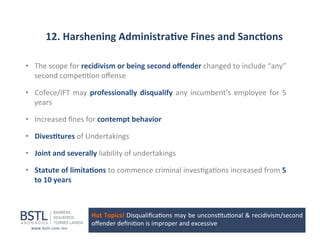 12.	
  Harshening	
  Administra-ve	
  Fines	
  and	
  Sanc-ons	
  
•  The	
  scope	
  for	
  recidivism	
  or	
  being	
  second	
  oﬀender	
  changed	
  to	
  include	
  “any”	
  
second	
  compe11on	
  oﬀense	
  
•  Cofece/IFT	
   may	
   professionally	
   disqualify	
   any	
   incumbent’s	
   employee	
   for	
   5	
  
years	
  
•  Increased	
  ﬁnes	
  for	
  contempt	
  behavior	
  
•  Dives-tures	
  of	
  Undertakings	
  
•  Joint	
  and	
  severally	
  liability	
  of	
  undertakings	
  
•  Statute	
  of	
  limita-ons	
  to	
  commence	
  criminal	
  inves1ga1ons	
  increased	
  from	
  5	
  
to	
  10	
  years	
  

Hot	
  Topics!	
  Disqualiﬁca1ons	
  may	
  be	
  uncons1tu1onal	
  &	
  recidivism/second	
  
oﬀender	
  deﬁni1on	
  is	
  improper	
  and	
  excessive	
  

 