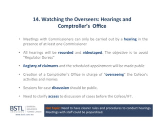 14.	
  Watching	
  the	
  Overseers:	
  Hearings	
  and	
  
Comptroller’s	
  	
  Oﬃce	
  
•  Mee1ngs	
  with	
  Commissioners	
  can	
  only	
  be	
  carried	
  out	
  by	
  a	
  hearing	
  in	
  the	
  
presence	
  of	
  at	
  least	
  one	
  Commissioner	
  
•  All	
   hearings	
   will	
   be	
   recorded	
   and	
   videotaped.	
   The	
   objec1ve	
   is	
   to	
   avoid	
  
“Regulator	
  Duress”	
  
•  Registry	
  of	
  claimants	
  and	
  the	
  scheduled	
  appointment	
  will	
  be	
  made	
  public	
  
•  Crea1on	
   of	
   a	
   Comptroller’s	
   Oﬃce	
   in	
   charge	
   of	
   “overseeing”	
   the	
   Cofece’s	
  
ac1vi1es	
  and	
  monies	
  
•  Sessions	
  for	
  case	
  discussion	
  should	
  be	
  public.	
  
•  Need	
  to	
  clarify	
  access	
  to	
  discussion	
  of	
  cases	
  before	
  the	
  Cofece/IFT	
  
Hot	
   Topic!	
   Need	
   to	
   have	
   clearer	
   rules	
   and	
   procedures	
   to	
   conduct	
   hearings.	
  	
  
Mee1ngs	
  with	
  staﬀ	
  could	
  be	
  jeopardized	
  

 