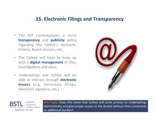 15.	
  Electronic	
  Filings	
  and	
  Transparency	
  
•  The	
   Bill	
   contemplates	
   a	
   strict	
  
transparency	
   and	
   publicity	
   policy	
  
regarding	
   the	
   Cofece’s	
   decisions,	
  
criteria,	
  Board	
  sessions,	
  etc.	
  
•  The	
   Cofece	
   will	
   have	
   to	
   keep	
   up	
  
with	
   a	
   digital	
   management	
   of	
   ﬁles,	
  
inves1ga1ons	
  and	
  cases	
  
•  Undertakings	
   and	
   Cofece	
   will	
   be	
  
able	
   to	
   interact	
   through	
   electronic	
  
means	
   (e.g.	
   electronic	
   ﬁlings,	
  
electronic	
  signature,	
  etc.)	
  
Hot	
  Topic!	
  Does	
  this	
  mean	
  that	
  Cofece	
  will	
  serve	
  process	
  to	
  Undertakings	
  
electronically	
  and	
  give	
  proper	
  access	
  to	
  the	
  docket	
  without	
  1me-­‐constraints	
  
or	
  addi1onal	
  burden?	
  

 