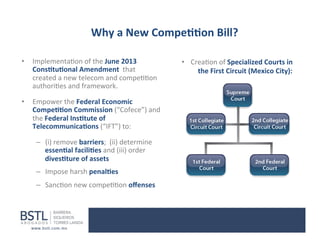 Why	
  a	
  New	
  Compe--on	
  Bill?	
  
•  Implementa1on	
  of	
  the	
  June	
  2013	
  
Cons-tu-onal	
  Amendment	
  	
  that	
  
created	
  a	
  new	
  telecom	
  and	
  compe11on	
  
authori1es	
  and	
  framework	
  
•  Empower	
  the	
  Federal	
  Economic	
  
Compe--on	
  Commission	
  (“Cofece”)	
  and	
  
the	
  Federal	
  Ins-tute	
  of	
  
Telecommunica-ons	
  (“IFT”)	
  to:	
  
–  (i)	
  remove	
  barriers;	
  	
  (ii)	
  determine	
  
essen-al	
  facili-es	
  and	
  (iii)	
  order	
  
dives-ture	
  of	
  assets	
  
–  Impose	
  harsh	
  penal-es	
  	
  
	
  

–  Sanc1on	
  new	
  compe11on	
  oﬀenses	
  

•  Crea1on	
  of	
  Specialized	
  Courts	
  in	
  
	
  	
  the	
  First	
  Circuit	
  (Mexico	
  City):	
  
	
  

 
