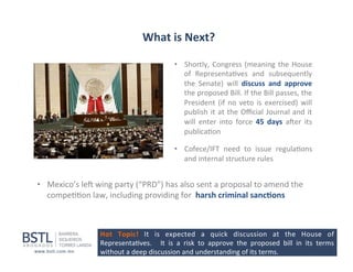 What	
  is	
  Next?	
  
•  Shortly,	
   Congress	
   (meaning	
   the	
   House	
  
of	
   Representa1ves	
   and	
   subsequently	
  
the	
   Senate)	
   will	
   discuss	
   and	
   approve	
  
the	
   proposed	
   Bill.	
   If	
   the	
   Bill	
   passes,	
   the	
  
President	
   (if	
   no	
   veto	
   is	
   exercised)	
   will	
  
publish	
   it	
   at	
   the	
   Oﬃcial	
   Journal	
   and	
   it	
  
will	
   enter	
   into	
   force	
   45	
   days	
   aper	
   its	
  
publica1on	
  
•  Cofece/IFT	
   need	
   to	
   issue	
   regula1ons	
  
and	
  internal	
  structure	
  rules	
  

•  Mexico’s	
  lep	
  wing	
  party	
  (“PRD”)	
  has	
  also	
  sent	
  a	
  proposal	
  to	
  amend	
  the	
  
compe11on	
  law,	
  including	
  providing	
  for	
  	
  harsh	
  criminal	
  sanc-ons	
  
	
  
Hot	
   Topic!	
   It	
   is	
   expected	
   a	
   quick	
   discussion	
   at	
   the	
   House	
   of	
  
Representa1ves.	
   	
   It	
   is	
   a	
   risk	
   to	
   approve	
   the	
   proposed	
   bill	
   in	
   its	
   terms	
  
without	
  a	
  deep	
  discussion	
  and	
  understanding	
  of	
  its	
  terms	
  

 