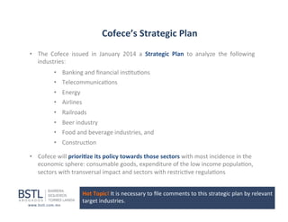Cofece’s	
  Strategic	
  Plan	
  
•  The	
   Cofece	
   issued	
   in	
   January	
   2014	
   a	
   Strategic	
   Plan	
   to	
   analyze	
   the	
   following	
  
industries:	
  
•  Banking	
  and	
  ﬁnancial	
  ins1tu1ons	
  
•  Telecommunica1ons	
  
•  Energy	
  
•  Airlines	
  
•  Railroads	
  
•  Beer	
  industry	
  
•  Food	
  and	
  beverage	
  industries,	
  and	
  
•  Construc1on	
  
•  Cofece	
  will	
  priori-ze	
  its	
  policy	
  towards	
  those	
  sectors	
  with	
  most	
  incidence	
  in	
  the	
  
economic	
  sphere:	
  consumable	
  goods,	
  expenditure	
  of	
  the	
  low	
  income	
  popula1on,	
  
sectors	
  with	
  transversal	
  impact	
  and	
  sectors	
  with	
  restric1ve	
  regula1ons	
  
Hot	
  Topic!	
  It	
  is	
  necessary	
  to	
  ﬁle	
  comments	
  to	
  this	
  strategic	
  plan	
  by	
  relevant	
  
target	
  industries	
  

 