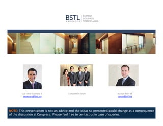 Luis	
  Omar	
  Guerrero	
  R.	
  	
  
loguerrero@bstl.mx	
  

Bernardo	
  Ledesma	
  U.	
  
bledesma@bstl.mx	
  	
  

Compe11on	
  Team	
  

San1ago	
  Ferrer	
  P.	
  
	
  sferrer@bstl.mx	
  	
  	
  

Ricardo	
  Pons	
  M.	
  
rpons@bstl.mx	
  

NOTE:	
  This	
  presenta1on	
  is	
  not	
  an	
  advice	
  and	
  the	
  ideas	
  so	
  presented	
  could	
  change	
  as	
  a	
  consequence	
  
of	
  the	
  discussion	
  at	
  Congress.	
  	
  Please	
  feel	
  free	
  to	
  contact	
  us	
  in	
  case	
  of	
  queries	
  

 
