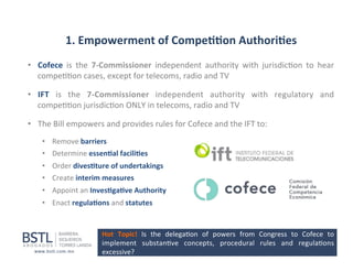 1.	
  Empowerment	
  of	
  Compe--on	
  Authori-es	
  
•  Cofece	
   is	
   the	
   7-­‐Commissioner	
   independent	
   authority	
   with	
   jurisdic1on	
   to	
   hear	
  
compe11on	
  cases,	
  except	
  for	
  telecoms,	
  radio	
  and	
  TV	
  
•  IFT	
   is	
   the	
   7-­‐Commissioner	
   independent	
   authority	
   with	
   regulatory	
   and	
  
compe11on	
  jurisdic1on	
  ONLY	
  in	
  telecoms,	
  radio	
  and	
  TV	
  
•  The	
  Bill	
  empowers	
  and	
  provides	
  rules	
  for	
  Cofece	
  and	
  the	
  IFT	
  to:	
  
•  Remove	
  barriers	
  
•  Determine	
  essen-al	
  facili-es	
  
•  Order	
  dives-ture	
  of	
  undertakings	
  
•  Create	
  interim	
  measures	
  
•  Appoint	
  an	
  Inves-ga-ve	
  Authority	
  
•  Enact	
  regula-ons	
  and	
  statutes	
  

Hot	
   Topic!	
   Is	
   the	
   delega1on	
   of	
   powers	
   from	
   Congress	
   to	
   Cofece	
   to	
  
implement	
   substan1ve	
   concepts,	
   procedural	
   rules	
   and	
   regula1ons	
  
excessive?	
  

 