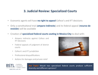 3.	
  Judicial	
  Review:	
  Specialized	
  Courts	
  
•  Economic	
  agents	
  will	
  have	
  no	
  right	
  to	
  appeal	
  Cofece’s	
  and	
  IFT	
  decisions	
  	
  
•  Only	
  a	
  cons1tu1onal	
  trial	
  (amparo	
  indirecto)	
  and	
  its	
  federal	
  appeal	
  (recurso	
  de	
  
revisión)	
  will	
  be	
  available	
  
•  Crea1on	
  of	
  specialized	
  federal	
  courts	
  sea-ng	
  in	
  Mexico	
  City	
  to	
  deal	
  with:	
  
•  Amparo	
   indirecto	
   against	
   Cofece	
   and	
  
IFT	
  decisions	
  
•  Federal	
  appeals	
  of	
  judgment	
  of	
  district	
  
courts	
  
•  Cofece’s	
  and	
  IFT	
  jurisdic1on	
  
•  Professional	
  disqualiﬁca1ons	
  
•  Ac1ons	
  for	
  damages	
  and	
  private	
  relief	
  
Hot	
   Topic!	
   Would	
   two	
   specialized	
   federal	
   courts	
   produce	
   suﬃcient	
  
diversity	
  and	
  diﬀerent	
  opinions?	
  	
  

 