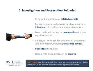 5.	
  Inves-ga-on	
  and	
  Prosecu-on	
  Reloaded	
  
•  Renewed	
  importance	
  of	
  related	
  markets	
  
•  Enhanced	
   dawn	
   raid	
   powers	
   by	
   allowing	
   on-­‐site	
  
interviews	
  of	
  employees	
  and	
  representa1ves	
  
•  Dawn	
   raids	
   will	
   last	
   up	
   to	
   two	
   months	
   with	
   one	
  
equal	
  extension	
  	
  
•  Cofece/IFT	
   may	
   ask	
   for	
   any	
   and	
   all	
   documents	
  
and	
  informa1on,	
  including	
  electronic	
  devices	
  
•  Public	
  force	
  available	
  
•  Documents	
  and	
  objects	
  can	
  be	
  secured	
  
Hot	
   Topics!	
   Are	
   fundamental	
   rights	
   and	
   procedural	
   guarantees	
   being	
  
protected?	
  Is	
  the	
  indirect	
  amparo	
  available	
  against	
  dawn	
  raids?	
  

 