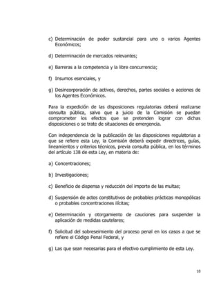 10
c) Determinación de poder sustancial para uno o varios Agentes
Económicos;
d) Determinación de mercados relevantes;
e) Barreras a la competencia y la libre concurrencia;
f) Insumos esenciales, y
g) Desincorporación de activos, derechos, partes sociales o acciones de
los Agentes Económicos.
Para la expedición de las disposiciones regulatorias deberá realizarse
consulta pública, salvo que a juicio de la Comisión se puedan
comprometer los efectos que se pretenden lograr con dichas
disposiciones o se trate de situaciones de emergencia.
Con independencia de la publicación de las disposiciones regulatorias a
que se refiere esta Ley, la Comisión deberá expedir directrices, guías,
lineamientos y criterios técnicos, previa consulta pública, en los términos
del artículo 138 de esta Ley, en materia de:
a) Concentraciones;
b) Investigaciones;
c) Beneficio de dispensa y reducción del importe de las multas;
d) Suspensión de actos constitutivos de probables prácticas monopólicas
o probables concentraciones ilícitas;
e) Determinación y otorgamiento de cauciones para suspender la
aplicación de medidas cautelares;
f) Solicitud del sobreseimiento del proceso penal en los casos a que se
refiere el Código Penal Federal, y
g) Las que sean necesarias para el efectivo cumplimiento de esta Ley.
 