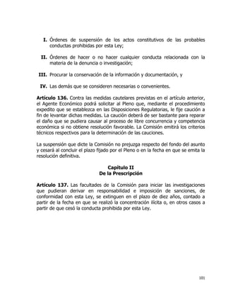 101
I. Órdenes de suspensión de los actos constitutivos de las probables
conductas prohibidas por esta Ley;
II. Órdenes de hacer o no hacer cualquier conducta relacionada con la
materia de la denuncia o investigación;
III. Procurar la conservación de la información y documentación, y
IV. Las demás que se consideren necesarias o convenientes.
Artículo 136. Contra las medidas cautelares previstas en el artículo anterior,
el Agente Económico podrá solicitar al Pleno que, mediante el procedimiento
expedito que se establezca en las Disposiciones Regulatorias, le fije caución a
fin de levantar dichas medidas. La caución deberá de ser bastante para reparar
el daño que se pudiera causar al proceso de libre concurrencia y competencia
económica si no obtiene resolución favorable. La Comisión emitirá los criterios
técnicos respectivos para la determinación de las cauciones.
La suspensión que dicte la Comisión no prejuzga respecto del fondo del asunto
y cesará al concluir el plazo fijado por el Pleno o en la fecha en que se emita la
resolución definitiva.
Capítulo II
De la Prescripción
Artículo 137. Las facultades de la Comisión para iniciar las investigaciones
que pudieran derivar en responsabilidad e imposición de sanciones, de
conformidad con esta Ley, se extinguen en el plazo de diez años, contado a
partir de la fecha en que se realizó la concentración ilícita o, en otros casos a
partir de que cesó la conducta prohibida por esta Ley.
 
