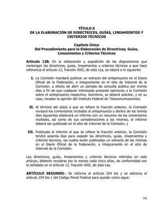 102
TÍTULO X
DE LA ELABORACIÓN DE DIRECTRICES, GUÍAS, LINEAMIENTOS Y
CRITERIOS TÉCNICOS
Capítulo Único
Del Procedimiento para la Elaboración de Directrices, Guías,
Lineamientos y Criterios Técnicos
Artículo 138. En la elaboración y expedición de las disposiciones que
contengan las directrices, guías, lineamientos y criterios técnicos a que hace
referencia el artículo 12, fracción XXII, de esta Ley, se estará a lo siguiente:
I. La Comisión mandará publicar un extracto del anteproyecto en el Diario
Oficial de la Federación, e íntegramente en el sitio de Internet de la
Comisión, a efecto de abrir un período de consulta pública por treinta
días a fin de que cualquier interesado presente opiniones a la Comisión
sobre el anteproyecto respectivo. Asimismo, se deberá solicitar, y en su
caso, recabar la opinión del Instituto Federal de Telecomunicaciones;
II. Al término del plazo a que se refiere la fracción anterior, la Comisión
revisará los comentarios recibidos al anteproyecto y dentro de los treinta
días siguientes elaborará un informe con un resumen de los comentarios
recibidos, así como de sus consideraciones a los mismos, el informe
deberá ser publicado en el sitio de Internet de la Comisión, y
III. Publicado el informe al que se refiere la fracción anterior, la Comisión
tendrá sesenta días para expedir las directrices, guías, lineamientos y
criterios técnicos, las cuales serán publicadas un extracto de las mismas
en el Diario Oficial de la Federación, e íntegramente en el sitio de
Internet de la Comisión.
Las directrices, guías, lineamientos y criterios técnicos referidos en este
artículo, deberán revisarse por lo menos cada cinco años, de conformidad con
lo señalado en el artículo 12, fracción XXII, de esta Ley.
ARTÍCULO SEGUNDO.- Se reforma el artículo 254 bis y se adiciona el
artículo 254 bis 1 del Código Penal Federal para quedar como sigue:
 