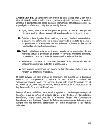 103
Artículo 254 bis. Se sancionará con prisión de cinco a diez años y con mil a
diez mil días de multa, a quien celebre, ordene o ejecute contratos, convenios,
arreglos o combinaciones entre agentes económicos competidores entre sí,
cuyo objeto o efecto sea cualquiera de los siguientes:
I. Fijar, elevar, concertar o manipular el precio de venta o compra de
bienes o servicios al que son ofrecidos o demandados en los mercados;
II. Establecer la obligación de no producir, procesar, distribuir, comercializar
o adquirir sino solamente una cantidad restringida o limitada de bienes o
la prestación o transacción de un número, volumen o frecuencia
restringidos o limitados de servicios;
III. Dividir, distribuir, asignar o imponer porciones o segmentos de un
mercado actual o potencial de bienes y servicios, mediante clientela,
proveedores, tiempos o espacios determinados o determinables;
IV. Establecer, concertar o coordinar posturas o la abstención en las
licitaciones, concursos, subastas o almonedas, y
V. Intercambiar información con alguno de los objetos o efectos a que se
refieren las anteriores fracciones.
E
dictamen de probable responsabilidad, en los términos de lo dispuesto en la
Ley Federal de Competencia Económica.
No existirá responsabilidad penal para los agentes económicos que se acojan al
beneficio a que se refiere el artículo 103 de la Ley Federal de Competencia
Económica, previa resolución de la Comisión Federal de Competencia
Económica o del Instituto Federal de Telecomunicaciones que determine que
cumple con los términos establecidos en dicha disposición y las demás
aplicables.
 