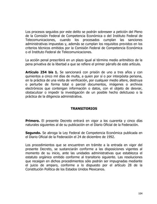 104
Los procesos seguidos por este delito se podrán sobreseer a petición del Pleno
de la Comisión Federal de Competencia Económica o del Instituto Federal de
Telecomunicaciones, cuando los procesados cumplan las sanciones
administrativas impuestas y, además se cumplan los requisitos previstos en los
criterios técnicos emitidos por la Comisión Federal de Competencia Económica
o el Instituto Federal de Telecomunicaciones.
La acción penal prescribirá en un plazo igual al término medio aritmético de la
pena privativa de la libertad a que se refiere el primer párrafo de este artículo.
Artículo 254 bis 1. Se sancionará con prisión de uno a tres años y con
quinientos a cinco mil días de multa, a quien por sí o por interpósita persona,
en la práctica de una visita de verificación, por cualquier medio altere, destruya
o perturbe de forma total o parcial documentos, imágenes o archivos
electrónicos que contengan información o datos, con el objeto de desviar,
obstaculizar o impedir la investigación de un posible hecho delictuoso o la
práctica de la diligencia administrativa.
TRANSITORIOS
Primero. El presente Decreto entrará en vigor a los cuarenta y cinco días
naturales siguientes al de su publicación en el Diario Oficial de la Federación.
Segundo. Se abroga la Ley Federal de Competencia Económica publicada en
el Diario Oficial de la Federación el 24 de diciembre de 1992.
Los procedimientos que se encuentren en trámite a la entrada en vigor del
presente Decreto, se sustanciarán conforme a las disposiciones vigentes al
momento de su inicio, ante las unidades administrativas que establezca el
estatuto orgánico emitido conforme al transitorio siguiente. Las resoluciones
que recaigan en dichos procedimientos sólo podrán ser impugnadas mediante
el juicio de amparo, conforme a lo dispuesto por el artículo 28 de la
Constitución Política de los Estados Unidos Mexicanos.
 