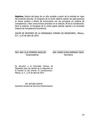 106
Séptimo. Dentro del plazo de un año contado a partir de la entrada en vigor
del presente Decreto, el Congreso de la Unión deberá realizar las adecuaciones
al marco jurídico a efecto de armonizarlo con los principios en materia de
competencia y libre concurrencia previstos en el artículo 28 de la Constitución.
Para lo anterior, el Congreso de la Unión podrá solicitar opinión a la Comisión
Federal de Competencia Económica.
SALÓN DE SESIONES DE LA HONORABLE CÁMARA DE SENADORES.- México,
D.F., a 25 de abril de 2014.
_____________________________ _____________________________
SEN. ANA LILIA HERRERA ANZALDO SEN. MARÍA ELENA BARRERA TAPIA
Vicepresidenta Secretaria
Se devuelve a la Honorable Cámara de
Diputados para los efectos de lo dispuesto en
la fracción e) del artículo 72 constitucional.-
México, D. F., a 25 de abril de 2014.
DR. ARTURO GARITA
Secretario General de Servicios Parlamentarios
 