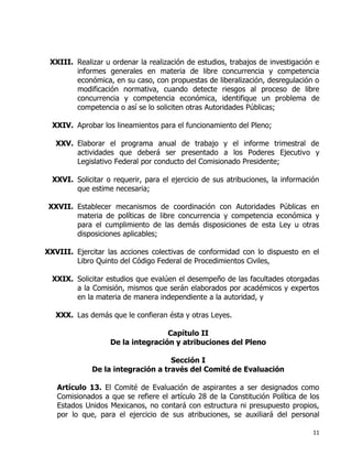 11
XXIII. Realizar u ordenar la realización de estudios, trabajos de investigación e
informes generales en materia de libre concurrencia y competencia
económica, en su caso, con propuestas de liberalización, desregulación o
modificación normativa, cuando detecte riesgos al proceso de libre
concurrencia y competencia económica, identifique un problema de
competencia o así se lo soliciten otras Autoridades Públicas;
XXIV. Aprobar los lineamientos para el funcionamiento del Pleno;
XXV. Elaborar el programa anual de trabajo y el informe trimestral de
actividades que deberá ser presentado a los Poderes Ejecutivo y
Legislativo Federal por conducto del Comisionado Presidente;
XXVI. Solicitar o requerir, para el ejercicio de sus atribuciones, la información
que estime necesaria;
XXVII. Establecer mecanismos de coordinación con Autoridades Públicas en
materia de políticas de libre concurrencia y competencia económica y
para el cumplimiento de las demás disposiciones de esta Ley u otras
disposiciones aplicables;
XXVIII. Ejercitar las acciones colectivas de conformidad con lo dispuesto en el
Libro Quinto del Código Federal de Procedimientos Civiles,
XXIX. Solicitar estudios que evalúen el desempeño de las facultades otorgadas
a la Comisión, mismos que serán elaborados por académicos y expertos
en la materia de manera independiente a la autoridad, y
XXX. Las demás que le confieran ésta y otras Leyes.
Capítulo II
De la integración y atribuciones del Pleno
Sección I
De la integración a través del Comité de Evaluación
Artículo 13. El Comité de Evaluación de aspirantes a ser designados como
Comisionados a que se refiere el artículo 28 de la Constitución Política de los
Estados Unidos Mexicanos, no contará con estructura ni presupuesto propios,
por lo que, para el ejercicio de sus atribuciones, se auxiliará del personal
 