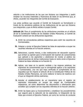 12
adscrito a las instituciones de las que son titulares sus integrantes y podrá
emplear los recursos materiales y financieros de éstas en los términos que, al
efecto, acuerden los integrantes del Comité de Evaluación.
Los actos jurídicos que acuerde el Comité de Evaluación se formalizarán a
través de los servidores públicos de las instituciones de las que son titulares
sus integrantes y que al efecto señale el propio Comité.
Artículo 14. Para el cumplimiento de las atribuciones previstas en el artículo
28 de la Constitución Política de los Estados Unidos Mexicanos, el Comité de
Evaluación contará con las atribuciones siguientes:
I. Emitir las convocatorias públicas respectivas para cubrir las vacantes de
Comisionados;
II. Integrar y enviar al Ejecutivo Federal las listas de aspirantes a ocupar las
vacantes referidas en la fracción anterior;
III. Seleccionar, cuando menos, a dos instituciones de educación superior
que emitan su opinión para la formulación del examen de conocimientos
que aplicará a los aspirantes y abstenerse de revelar al público las
denominaciones de dichas instituciones hasta en tanto envíe al Ejecutivo
Federal las listas referidas en la fracción II;
IV. Aplicar, con base en la opinión recibida y las mejores prácticas, los
exámenes de conocimientos que le corresponde aplicar a los aspirantes
a Comisionados, una vez que haya verificado el cumplimiento de los
requisitos que les impone el artículo 28 de la Constitución Política de los
Estados Unidos Mexicanos, así como elaborar el banco de reactivos con
el que se integrarán dichos exámenes;
V. Acordar el establecimiento de un mecanismo para el registro de
aspirantes interesados en ocupar los cargos de Comisionados
respectivos, así como determinar los documentos e información para
acreditar que cumplen con los requisitos referidos en la fracción anterior;
VI. Emitir las bases para su funcionamiento y establecer los procedimientos
que seguirá para la selección de los aspirantes, la integración de las
listas que enviará al Ejecutivo Federal, así como las normas de conducta
 