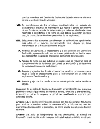 13
que los miembros del Comité de Evaluación deberán observar durante
dichos procedimientos de selección;
VII. En cumplimiento de los principios constitucionales en materia de
transparencia, clasificar la información que reciba y genere con motivo
de sus funciones, acordar la información que deba ser clasificada como
reservada o confidencial y la forma en que deberá garantizar, en todo
caso, la protección de los datos personales de los aspirantes;
VIII. Seleccionar a los aspirantes que obtengan las calificaciones aprobatorias
más altas en el examen correspondiente para integrar las listas
mencionadas en la fracción II de este artículo;
IX. Nombrar al Secretario, al Prosecretario y a dos asesores del Comité de
Evaluación, quienes deberán ser servidores públicos de las instituciones
que representan los propios integrantes del Comité de Evaluación;
X. Acordar la forma en que cubrirán los gastos que se requieran para el
cumplimiento de las funciones del Comité de Evaluación y el desarrollo
de los procedimientos de evaluación;
XI. Acordar y ejecutar las demás acciones que resulten procedentes para
llevar a cabo el procedimiento para la conformación de las listas de
aspirantes a Comisionados, y
XII. Acordar y ejecutar los demás actos necesarios para la realización de su
objeto.
Cualquiera de los actos del Comité de Evaluación será inatacable, por lo que no
procederá contra aquel medio de defensa alguno, ordinario o extraordinario,
incluyendo el juicio de amparo, ni podrá ser modificado o revocado por
autoridad alguna.
Artículo 15. El Comité de Evaluación contará con las más amplias facultades
para analizar y resolver sobre la documentación e información que los
aspirantes a Comisionados le presenten, así como aquélla que el propio Comité
requiera.
Artículo 16. Para el cumplimiento de sus atribuciones, el Comité de
Evaluación podrá auxiliarse de cualquier autoridad federal, estatal y municipal,
 