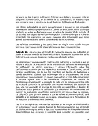 14
así como de los órganos autónomos federales o estatales, los cuales estarán
obligados a proporcionar, en el ámbito de su competencia, la asistencia que
sea necesaria para el ejercicio de las atribuciones del Comité de Evaluación.
Las citadas autoridades así como los particulares a los que les sea requerida
información, deberán proporcionarla al Comité de Evaluación, en el plazo que
al efecto se señale en las bases a que se refiere la fracción VI del artículo 14
de esta ley, con objeto de verificar o comprobar la información que le hubieren
presentado los aspirantes, así como cualquier otra información que dicho
comité estime necesaria para el cumplimiento de sus funciones.
Las referidas autoridades y los particulares en ningún caso podrán invocar
secreto o reserva para omitir el cumplimiento de tales requerimientos.
Artículo 17. Los actos que el Comité de Evaluación acuerde dar publicidad se
darán a conocer a través del Diario Oficial de la Federación, cuando éste así lo
determine, así como en los demás medios que al efecto señale.
La información y documentación relativa a los exámenes y reactivos a que se
refiere el artículo 14, fracción IV de la presente Ley, así como la metodología
de calificación de dichos exámenes y demás información sobre las
calificaciones obtenidas por los respectivos aspirantes a Comisionados, tendrá
carácter confidencial, por lo que los miembros del Comité de Evaluación y
demás servidores públicos que intervengan en el procesamiento de dicha
información y documentación en ningún caso podrán revelar dicha información
a persona alguna, sino a las autoridades competentes en materia de
fiscalización o investigación y, respecto de cada uno de dichos aspirantes, sólo
se le podrá comunicar la calificación que hubiere obtenido, sin perjuicio de
que, una vez concluido el proceso de selección de aspirantes, el Comité de
Evaluación pueda publicar la calificación que obtuvieron los sustentantes del
examen de evaluación identificados únicamente por folio o clave de registro.
La obligación para guardar secreto a que se refiere el presente párrafo será
aplicable a los particulares que, en su caso, intervengan en la formulación de
los reactivos y exámenes antes descritos.
Las listas de aspirantes a ocupar las vacantes en los cargos de Comisionados
en la Comisión y en el Instituto Federal de Telecomunicaciones que el Comité
de Evaluación integre y envíe al Ejecutivo Federal deberán acompañarse con la
documentación que presentó el aspirante para acreditar los requisitos que
 