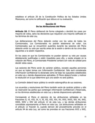 15
establece el artículo 28 de la Constitución Política de los Estados Unidos
Mexicanos, así como la calificación que obtuvo en su evaluación.
Sección II
De las Atribuciones del Pleno
Artículo 18. El Pleno deliberará de forma colegiada y decidirá los casos por
mayoría de votos, salvo las decisiones que requieran una mayoría calificada en
los términos de esta Ley.
Las deliberaciones del Pleno deberán contar con los votos de todos los
Comisionados. Los Comisionados no podrán abstenerse de votar. Los
Comisionados que se encuentren ausentes durante las sesiones del Pleno
deberán emitir su voto por escrito antes de la sesión o dentro de los cinco días
siguientes a la sesión respectiva.
En los casos en que los Comisionados no puedan ejercer su voto por causas
debidamente justificadas o estén impedidos para ello, y exista empate en la
votación del Pleno, el Comisionado Presidente contará con voto de calidad para
decidir estos casos.
Las sesiones del Pleno serán de carácter público, excepto aquellas porciones
en que se traten temas con Información Confidencial. Sólo será considerada
Información Confidencial la declarada como tal bajo los supuestos establecidos
en esta Ley y demás disposiciones aplicables. El Pleno deberá fundar y motivar
la resolución en la que determine que una sesión no será pública.
La Comisión deberá hacer pública la versión estenográfica de sus sesiones.
Los acuerdos y resoluciones del Pleno también serán de carácter público y sólo
se reservarán las partes que contengan Información Confidencial o Reservada,
en los términos establecidos en esta Ley y demás disposiciones aplicables.
Corresponde al Pleno el ejercicio de las atribuciones señaladas en las
fracciones II, VI, VIII, IX, X, XI, XII, XIII, XIV, XV, XVII, XVIII, XIX, XX, XXII,
XXIII, XXIV y XXV del artículo 12 de esta Ley, y las demás atribuciones
concedidas expresamente al Pleno en esta Ley. Las atribuciones señaladas en
el artículo 12 fracción II, cuando deriven del procedimiento previsto en el
artículo 94 de esta Ley; así como las previstas en sus fracciones XVII y XXII,
 
