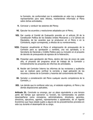 17
la Comisión, de conformidad con lo establecido en esta Ley o designar
representantes para tales efectos, manteniendo informado al Pleno
sobre dichas actividades;
V. Convocar y conducir las sesiones del Pleno;
VI. Ejecutar los acuerdos y resoluciones adoptados por el Pleno;
VII. Dar cuenta al Comité de Evaluación previsto en el artículo 28 de la
Constitución Política de los Estados Unidos Mexicanos y a la Cámara de
Diputados, de las vacantes que se produzcan en el Pleno o en la
Contraloría, según corresponda, a efectos de su nombramiento;
VIII. Proponer anualmente al Pleno el anteproyecto de presupuesto de la
Comisión para su aprobación y remitirlo, una vez aprobado, a la
Secretaría de Hacienda y Crédito Público para su inclusión en el proyecto
de decreto de presupuesto de egresos de la federación;
IX. Presentar para aprobación del Pleno, dentro del mes de enero de cada
año, el proyecto del programa anual de trabajo de la Comisión y
trimestralmente los proyectos de informes de actividades;
X. Recibir del Contralor Interno los informes de las revisiones y auditorías
que se realicen para verificar la correcta y legal aplicación de los
recursos y bienes de la Comisión y hacerlos del conocimiento del Pleno;
XI. Someter a consideración del Pleno cualquier asunto competencia de la
Comisión, y
XII. Las demás que le confieran esta Ley, el estatuto orgánico, el Pleno y las
demás disposiciones aplicables.
Artículo 21. Concluido su encargo, por un plazo equivalente a una tercera
parte del tiempo que ejercieron su función, los Comisionados no podrán
desempeñarse como consejeros, administradores, directores, gerentes,
directivos, ejecutivos, agentes, representantes o apoderados, de un Agente
Económico que haya estado sujeto a alguno de los procedimientos previstos en
esta Ley durante el desempeño de su cargo.
 