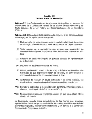 18
Sección III
De las Causas de Remoción
Artículo 22. Los Comisionados serán sujetos de juicio político en términos del
Título Cuarto de la Constitución Política de los Estados Unidos Mexicanos y del
Título Segundo de la Ley Federal de Responsabilidades de los Servidores
Públicos.
Artículo 23. El Senado de la República podrá remover a los Comisionados de
su encargo, por las siguientes causas graves:
I. El desempeño de algún empleo, cargo o comisión, distinto de los propios
de su cargo como Comisionado y con excepción de los cargos docentes;
II. Tratar asuntos de su competencia con personas que representen los
intereses de los Agentes Económicos fuera de los casos previstos en esta
Ley;
III. Participar en actos de campaña de partidos políticos en representación
de la Comisión;
IV. Incumplir los acuerdos definitivos del Pleno;
V. Utilizar, en beneficio propio o de terceros, la Información Confidencial o
Reservada de que disponga en razón de su cargo, así como divulgar la
mencionada información en contravención a la Ley;
VI. Abstenerse de resolver sin causa justificada y en forma reiterada, los
asuntos de su competencia dentro los plazos previstos en esta Ley;
VII. Someter a sabiendas, a la consideración del Pleno, información falsa o
alterada con el objeto de influir en su decisión, y
VIII. No excusarse de conocer y votar los asuntos en que tenga algún interés
directo o indirecto.
La Contraloría, cuando tenga conocimiento de los hechos que actualicen
alguna de las causas de procedencia de la remoción y considere que existen
elementos de prueba, notificará inmediatamente y sin demora a la Cámara de
Senadores del Congreso de la Unión.
 