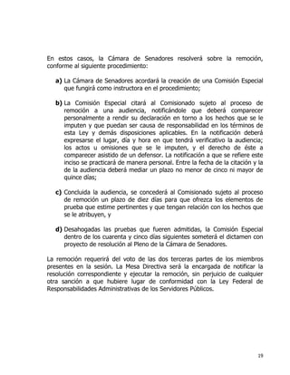 19
En estos casos, la Cámara de Senadores resolverá sobre la remoción,
conforme al siguiente procedimiento:
a) La Cámara de Senadores acordará la creación de una Comisión Especial
que fungirá como instructora en el procedimiento;
b) La Comisión Especial citará al Comisionado sujeto al proceso de
remoción a una audiencia, notificándole que deberá comparecer
personalmente a rendir su declaración en torno a los hechos que se le
imputen y que puedan ser causa de responsabilidad en los términos de
esta Ley y demás disposiciones aplicables. En la notificación deberá
expresarse el lugar, día y hora en que tendrá verificativo la audiencia;
los actos u omisiones que se le imputen, y el derecho de éste a
comparecer asistido de un defensor. La notificación a que se refiere este
inciso se practicará de manera personal. Entre la fecha de la citación y la
de la audiencia deberá mediar un plazo no menor de cinco ni mayor de
quince días;
c) Concluida la audiencia, se concederá al Comisionado sujeto al proceso
de remoción un plazo de diez días para que ofrezca los elementos de
prueba que estime pertinentes y que tengan relación con los hechos que
se le atribuyen, y
d) Desahogadas las pruebas que fueren admitidas, la Comisión Especial
dentro de los cuarenta y cinco días siguientes someterá el dictamen con
proyecto de resolución al Pleno de la Cámara de Senadores.
La remoción requerirá del voto de las dos terceras partes de los miembros
presentes en la sesión. La Mesa Directiva será la encargada de notificar la
resolución correspondiente y ejecutar la remoción, sin perjuicio de cualquier
otra sanción a que hubiere lugar de conformidad con la Ley Federal de
Responsabilidades Administrativas de los Servidores Públicos.
 