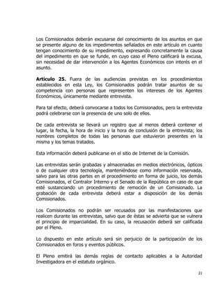 21
Los Comisionados deberán excusarse del conocimiento de los asuntos en que
se presente alguno de los impedimentos señalados en este artículo en cuanto
tengan conocimiento de su impedimento, expresando concretamente la causa
del impedimento en que se funde, en cuyo caso el Pleno calificará la excusa,
sin necesidad de dar intervención a los Agentes Económicos con interés en el
asunto.
Artículo 25. Fuera de las audiencias previstas en los procedimientos
establecidos en esta Ley, los Comisionados podrán tratar asuntos de su
competencia con personas que representen los intereses de los Agentes
Económicos, únicamente mediante entrevista.
Para tal efecto, deberá convocarse a todos los Comisionados, pero la entrevista
podrá celebrarse con la presencia de uno solo de ellos.
De cada entrevista se llevará un registro que al menos deberá contener el
lugar, la fecha, la hora de inicio y la hora de conclusión de la entrevista; los
nombres completos de todas las personas que estuvieron presentes en la
misma y los temas tratados.
Esta información deberá publicarse en el sitio de Internet de la Comisión.
Las entrevistas serán grabadas y almacenadas en medios electrónicos, ópticos
o de cualquier otra tecnología, manteniéndose como información reservada,
salvo para las otras partes en el procedimiento en forma de juicio, los demás
Comisionados, el Contralor Interno y el Senado de la República en caso de que
esté sustanciando un procedimiento de remoción de un Comisionado. La
grabación de cada entrevista deberá estar a disposición de los demás
Comisionados.
Los Comisionados no podrán ser recusados por las manifestaciones que
realicen durante las entrevistas, salvo que de éstas se advierta que se vulnera
el principio de imparcialidad. En su caso, la recusación deberá ser calificada
por el Pleno.
Lo dispuesto en este artículo será sin perjuicio de la participación de los
Comisionados en foros y eventos públicos.
El Pleno emitirá las demás reglas de contacto aplicables a la Autoridad
Investigadora en el estatuto orgánico.
 