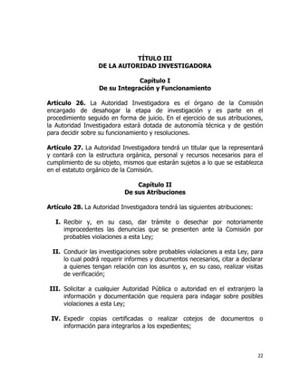 22
TÍTULO III
DE LA AUTORIDAD INVESTIGADORA
Capítulo I
De su Integración y Funcionamiento
Artículo 26. La Autoridad Investigadora es el órgano de la Comisión
encargado de desahogar la etapa de investigación y es parte en el
procedimiento seguido en forma de juicio. En el ejercicio de sus atribuciones,
la Autoridad Investigadora estará dotada de autonomía técnica y de gestión
para decidir sobre su funcionamiento y resoluciones.
Artículo 27. La Autoridad Investigadora tendrá un titular que la representará
y contará con la estructura orgánica, personal y recursos necesarios para el
cumplimiento de su objeto, mismos que estarán sujetos a lo que se establezca
en el estatuto orgánico de la Comisión.
Capítulo II
De sus Atribuciones
Artículo 28. La Autoridad Investigadora tendrá las siguientes atribuciones:
I. Recibir y, en su caso, dar trámite o desechar por notoriamente
improcedentes las denuncias que se presenten ante la Comisión por
probables violaciones a esta Ley;
II. Conducir las investigaciones sobre probables violaciones a esta Ley, para
lo cual podrá requerir informes y documentos necesarios, citar a declarar
a quienes tengan relación con los asuntos y, en su caso, realizar visitas
de verificación;
III. Solicitar a cualquier Autoridad Pública o autoridad en el extranjero la
información y documentación que requiera para indagar sobre posibles
violaciones a esta Ley;
IV. Expedir copias certificadas o realizar cotejos de documentos o
información para integrarlos a los expedientes;
 