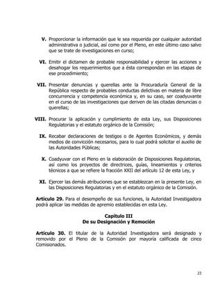 23
V. Proporcionar la información que le sea requerida por cualquier autoridad
administrativa o judicial, así como por el Pleno, en este último caso salvo
que se trate de investigaciones en curso;
VI. Emitir el dictamen de probable responsabilidad y ejercer las acciones y
desahogar los requerimientos que a ésta correspondan en las etapas de
ese procedimiento;
VII. Presentar denuncias y querellas ante la Procuraduría General de la
República respecto de probables conductas delictivas en materia de libre
concurrencia y competencia económica y, en su caso, ser coadyuvante
en el curso de las investigaciones que deriven de las citadas denuncias o
querellas;
VIII. Procurar la aplicación y cumplimiento de esta Ley, sus Disposiciones
Regulatorias y el estatuto orgánico de la Comisión;
IX. Recabar declaraciones de testigos o de Agentes Económicos, y demás
medios de convicción necesarios, para lo cual podrá solicitar el auxilio de
las Autoridades Públicas;
X. Coadyuvar con el Pleno en la elaboración de Disposiciones Regulatorias,
así como los proyectos de directrices, guías, lineamientos y criterios
técnicos a que se refiere la fracción XXII del artículo 12 de esta Ley, y
XI. Ejercer las demás atribuciones que se establezcan en la presente Ley, en
las Disposiciones Regulatorias y en el estatuto orgánico de la Comisión.
Artículo 29. Para el desempeño de sus funciones, la Autoridad Investigadora
podrá aplicar las medidas de apremio establecidas en esta Ley.
Capítulo III
De su Designación y Remoción
Artículo 30. El titular de la Autoridad Investigadora será designado y
removido por el Pleno de la Comisión por mayoría calificada de cinco
Comisionados.
 