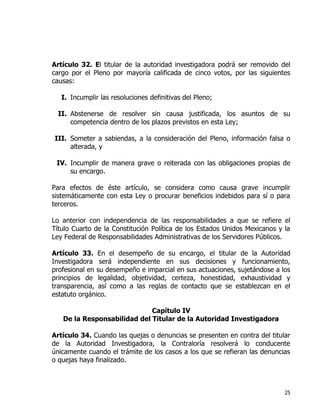25
Artículo 32. El titular de la autoridad investigadora podrá ser removido del
cargo por el Pleno por mayoría calificada de cinco votos, por las siguientes
causas:
I. Incumplir las resoluciones definitivas del Pleno;
II. Abstenerse de resolver sin causa justificada, los asuntos de su
competencia dentro de los plazos previstos en esta Ley;
III. Someter a sabiendas, a la consideración del Pleno, información falsa o
alterada, y
IV. Incumplir de manera grave o reiterada con las obligaciones propias de
su encargo.
Para efectos de éste artículo, se considera como causa grave incumplir
sistemáticamente con esta Ley o procurar beneficios indebidos para sí o para
terceros.
Lo anterior con independencia de las responsabilidades a que se refiere el
Título Cuarto de la Constitución Política de los Estados Unidos Mexicanos y la
Ley Federal de Responsabilidades Administrativas de los Servidores Públicos.
Artículo 33. En el desempeño de su encargo, el titular de la Autoridad
Investigadora será independiente en sus decisiones y funcionamiento,
profesional en su desempeño e imparcial en sus actuaciones, sujetándose a los
principios de legalidad, objetividad, certeza, honestidad, exhaustividad y
transparencia, así como a las reglas de contacto que se establezcan en el
estatuto orgánico.
Capítulo IV
De la Responsabilidad del Titular de la Autoridad Investigadora
Artículo 34. Cuando las quejas o denuncias se presenten en contra del titular
de la Autoridad Investigadora, la Contraloría resolverá lo conducente
únicamente cuando el trámite de los casos a los que se refieran las denuncias
o quejas haya finalizado.
 