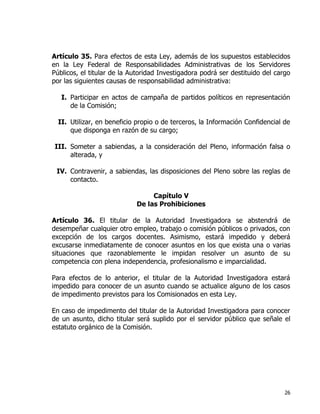 26
Artículo 35. Para efectos de esta Ley, además de los supuestos establecidos
en la Ley Federal de Responsabilidades Administrativas de los Servidores
Públicos, el titular de la Autoridad Investigadora podrá ser destituido del cargo
por las siguientes causas de responsabilidad administrativa:
I. Participar en actos de campaña de partidos políticos en representación
de la Comisión;
II. Utilizar, en beneficio propio o de terceros, la Información Confidencial de
que disponga en razón de su cargo;
III. Someter a sabiendas, a la consideración del Pleno, información falsa o
alterada, y
IV. Contravenir, a sabiendas, las disposiciones del Pleno sobre las reglas de
contacto.
Capítulo V
De las Prohibiciones
Artículo 36. El titular de la Autoridad Investigadora se abstendrá de
desempeñar cualquier otro empleo, trabajo o comisión públicos o privados, con
excepción de los cargos docentes. Asimismo, estará impedido y deberá
excusarse inmediatamente de conocer asuntos en los que exista una o varias
situaciones que razonablemente le impidan resolver un asunto de su
competencia con plena independencia, profesionalismo e imparcialidad.
Para efectos de lo anterior, el titular de la Autoridad Investigadora estará
impedido para conocer de un asunto cuando se actualice alguno de los casos
de impedimento previstos para los Comisionados en esta Ley.
En caso de impedimento del titular de la Autoridad Investigadora para conocer
de un asunto, dicho titular será suplido por el servidor público que señale el
estatuto orgánico de la Comisión.
 