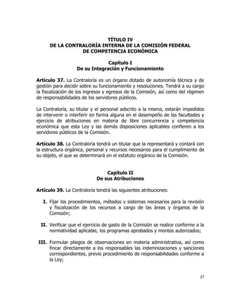 27
TÍTULO IV
DE LA CONTRALORÍA INTERNA DE LA COMISIÓN FEDERAL
DE COMPETENCIA ECONÓMICA
Capítulo I
De su Integración y Funcionamiento
Artículo 37. La Contraloría es un órgano dotado de autonomía técnica y de
gestión para decidir sobre su funcionamiento y resoluciones. Tendrá a su cargo
la fiscalización de los ingresos y egresos de la Comisión, así como del régimen
de responsabilidades de los servidores públicos.
La Contraloría, su titular y el personal adscrito a la misma, estarán impedidos
de intervenir o interferir en forma alguna en el desempeño de las facultades y
ejercicio de atribuciones en materia de libre concurrencia y competencia
económica que esta Ley y las demás disposiciones aplicables confieren a los
servidores públicos de la Comisión.
Artículo 38. La Contraloría tendrá un titular que la representará y contará con
la estructura orgánica, personal y recursos necesarios para el cumplimiento de
su objeto, el que se determinará en el estatuto orgánico de la Comisión.
Capítulo II
De sus Atribuciones
Artículo 39. La Contraloría tendrá las siguientes atribuciones:
I. Fijar los procedimientos, métodos y sistemas necesarios para la revisión
y fiscalización de los recursos a cargo de las áreas y órganos de la
Comisión;
II. Verificar que el ejercicio de gasto de la Comisión se realice conforme a la
normatividad aplicable, los programas aprobados y montos autorizados;
III. Formular pliegos de observaciones en materia administrativa, así como
fincar directamente a los responsables las indemnizaciones y sanciones
correspondientes, previo procedimiento de responsabilidades conforme a
la Ley;
 