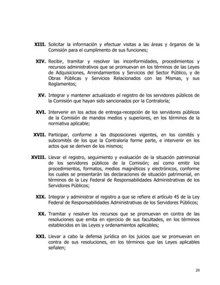 29
XIII. Solicitar la información y efectuar visitas a las áreas y órganos de la
Comisión para el cumplimento de sus funciones;
XIV. Recibir, tramitar y resolver las inconformidades, procedimientos y
recursos administrativos que se promuevan en los términos de las Leyes
de Adquisiciones, Arrendamientos y Servicios del Sector Público, y de
Obras Públicas y Servicios Relacionados con las Mismas, y sus
Reglamentos;
XV. Integrar y mantener actualizado el registro de los servidores públicos de
la Comisión que hayan sido sancionados por la Contraloría;
XVI. Intervenir en los actos de entrega-recepción de los servidores públicos
de la Comisión de mandos medios y superiores, en los términos de la
normativa aplicable;
XVII. Participar, conforme a las disposiciones vigentes, en los comités y
subcomités de los que la Contraloría forme parte, e intervenir en los
actos que se deriven de los mismos;
XVIII. Llevar el registro, seguimiento y evaluación de la situación patrimonial
de los servidores públicos de la Comisión; así como emitir los
procedimientos, formatos, medios magnéticos y electrónicos, conforme
los cuales se presentarán las declaraciones de situación patrimonial, en
términos de la Ley Federal de Responsabilidades Administrativas de los
Servidores Públicos;
XIX. Integrar y administrar el registro a que se refiere el artículo 45 de la Ley
Federal de Responsabilidades Administrativas de los Servidores Públicos;
XX. Tramitar y resolver los recursos que se promuevan en contra de las
resoluciones que emita en ejercicio de sus facultades, en los términos
establecidos en las Leyes y ordenamientos aplicables;
XXI. Llevar a cabo la defensa jurídica en los juicios que se promuevan en
contra de sus resoluciones, en los términos que las Leyes aplicables
señalen;
 