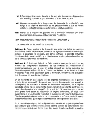 3
XI. Información Reservada: Aquélla a la que sólo los Agentes Económicos
con interés jurídico en el procedimiento pueden tener acceso;
XII. Órgano encargado de la instrucción: La instancia de la Comisión que
tenga a su cargo la instrucción de los procedimientos a que se refiere
esta Ley, en los términos que determine el estatuto orgánico;
XIII. Pleno: Es el órgano de gobierno de la Comisión integrado por siete
Comisionados, incluyendo al Comisionado Presidente;
XIV. Procuraduría: La Procuraduría Federal del Consumidor, y
XV. Secretaría: La Secretaría de Economía.
Artículo 4. Están sujetos a lo dispuesto por esta Ley todos los Agentes
Económicos. Serán responsables solidarios los Agentes Económicos que hayan
tomado o adoptado la decisión, así como instruido o ejercido influencia
decisiva en la toma de decisión, y el directamente involucrado en la realización
de la conducta prohibida por esta Ley.
Artículo 5. El Instituto Federal de Telecomunicaciones es la autoridad en
materia de competencia económica de los sectores de radiodifusión y
telecomunicaciones, por lo que en éstos ejercerá en forma exclusiva las
facultades que el artículo 28 de la Constitución Política de los Estados Unidos
Mexicanos y las leyes establecen para la Comisión, conforme a la estructura
que determine en su estatuto orgánico.
En el momento en que alguno de los órganos mencionados en el párrafo
anterior tenga información de que el otro conoce de un asunto que a aquél le
corresponda, le solicitará le remita el expediente respectivo. Si el órgano
solicitado estima no ser competente deberá remitir el expediente, dentro de los
cinco días siguientes a la recepción de la solicitud. Si considera que lo es, en
igual plazo hará saber su resolución al órgano solicitante, en cuyo caso
suspenderá el procedimiento y remitirá el expediente al Tribunal Colegiado de
Circuito especializado en materia de competencia económica, radiodifusión y
telecomunicaciones, quien fijará la competencia en un plazo de diez días.
En el caso de que alguno de los órganos mencionados en el primer párrafo de
este artículo que conozca de un asunto estime carecer de competencia para
conocerlo, enviará dentro de los cinco días siguientes el expediente respectivo
 