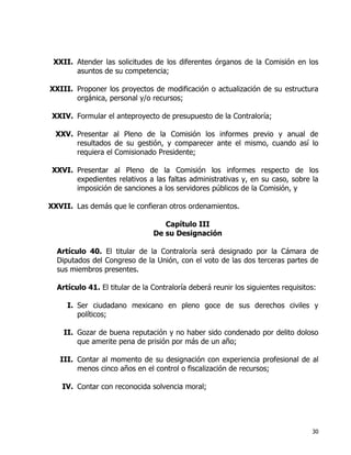 30
XXII. Atender las solicitudes de los diferentes órganos de la Comisión en los
asuntos de su competencia;
XXIII. Proponer los proyectos de modificación o actualización de su estructura
orgánica, personal y/o recursos;
XXIV. Formular el anteproyecto de presupuesto de la Contraloría;
XXV. Presentar al Pleno de la Comisión los informes previo y anual de
resultados de su gestión, y comparecer ante el mismo, cuando así lo
requiera el Comisionado Presidente;
XXVI. Presentar al Pleno de la Comisión los informes respecto de los
expedientes relativos a las faltas administrativas y, en su caso, sobre la
imposición de sanciones a los servidores públicos de la Comisión, y
XXVII. Las demás que le confieran otros ordenamientos.
Capítulo III
De su Designación
Artículo 40. El titular de la Contraloría será designado por la Cámara de
Diputados del Congreso de la Unión, con el voto de las dos terceras partes de
sus miembros presentes.
Artículo 41. El titular de la Contraloría deberá reunir los siguientes requisitos:
I. Ser ciudadano mexicano en pleno goce de sus derechos civiles y
políticos;
II. Gozar de buena reputación y no haber sido condenado por delito doloso
que amerite pena de prisión por más de un año;
III. Contar al momento de su designación con experiencia profesional de al
menos cinco años en el control o fiscalización de recursos;
IV. Contar con reconocida solvencia moral;
 