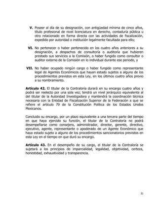 31
V. Poseer al día de su designación, con antigüedad mínima de cinco años,
título profesional de nivel licenciatura en derecho, contaduría pública u
otro relacionado en forma directa con las actividades de fiscalización,
expedido por autoridad o institución legalmente facultada para ello;
VI. No pertenecer o haber pertenecido en los cuatro años anteriores a su
designación, a despachos de consultoría o auditoría que hubieren
prestado sus servicios a la Comisión, o haber fungido como consultor o
auditor externo de la Comisión en lo individual durante ese periodo, y
VII. No haber ocupado ningún cargo o haber fungido como representante
legal de Agentes Económicos que hayan estado sujetos a alguno de los
procedimientos previstos en esta Ley, en los últimos cuatro años previo
a su nombramiento.
Artículo 42. El titular de la Contraloría durará en su encargo cuatro años y
podrá ser reelecto por una sola vez; tendrá un nivel jerárquico equivalente al
del titular de la Autoridad Investigadora y mantendrá la coordinación técnica
necesaria con la Entidad de Fiscalización Superior de la Federación a que se
refiere el artículo 79 de la Constitución Política de los Estados Unidos
Mexicanos.
Concluido su encargo, por un plazo equivalente a una tercera parte del tiempo
en que haya ejercido su función, el titular de la Contraloría no podrá
desempeñarse como consejero, administrador, director, gerente, directivo,
ejecutivo, agente, representante o apoderado de un Agente Económico que
haya estado sujeto a alguno de los procedimientos sancionatorios previstos en
esta Ley en el tiempo en que duró su encargo.
Artículo 43. En el desempeño de su cargo, el titular de la Contraloría se
sujetará a los principios de imparcialidad, legalidad, objetividad, certeza,
honestidad, exhaustividad y transparencia.
 