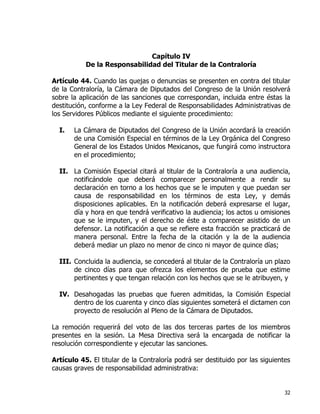 32
Capítulo IV
De la Responsabilidad del Titular de la Contraloría
Artículo 44. Cuando las quejas o denuncias se presenten en contra del titular
de la Contraloría, la Cámara de Diputados del Congreso de la Unión resolverá
sobre la aplicación de las sanciones que correspondan, incluida entre éstas la
destitución, conforme a la Ley Federal de Responsabilidades Administrativas de
los Servidores Públicos mediante el siguiente procedimiento:
I. La Cámara de Diputados del Congreso de la Unión acordará la creación
de una Comisión Especial en términos de la Ley Orgánica del Congreso
General de los Estados Unidos Mexicanos, que fungirá como instructora
en el procedimiento;
II. La Comisión Especial citará al titular de la Contraloría a una audiencia,
notificándole que deberá comparecer personalmente a rendir su
declaración en torno a los hechos que se le imputen y que puedan ser
causa de responsabilidad en los términos de esta Ley, y demás
disposiciones aplicables. En la notificación deberá expresarse el lugar,
día y hora en que tendrá verificativo la audiencia; los actos u omisiones
que se le imputen, y el derecho de éste a comparecer asistido de un
defensor. La notificación a que se refiere esta fracción se practicará de
manera personal. Entre la fecha de la citación y la de la audiencia
deberá mediar un plazo no menor de cinco ni mayor de quince días;
III. Concluida la audiencia, se concederá al titular de la Contraloría un plazo
de cinco días para que ofrezca los elementos de prueba que estime
pertinentes y que tengan relación con los hechos que se le atribuyen, y
IV. Desahogadas las pruebas que fueren admitidas, la Comisión Especial
dentro de los cuarenta y cinco días siguientes someterá el dictamen con
proyecto de resolución al Pleno de la Cámara de Diputados.
La remoción requerirá del voto de las dos terceras partes de los miembros
presentes en la sesión. La Mesa Directiva será la encargada de notificar la
resolución correspondiente y ejecutar las sanciones.
Artículo 45. El titular de la Contraloría podrá ser destituido por las siguientes
causas graves de responsabilidad administrativa:
 
